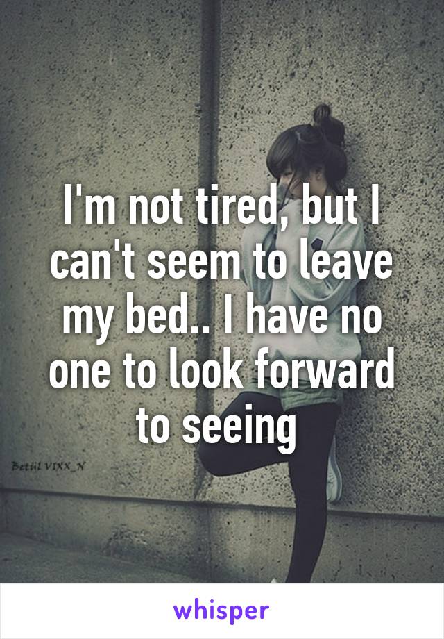 I'm not tired, but I can't seem to leave my bed.. I have no one to look forward to seeing 