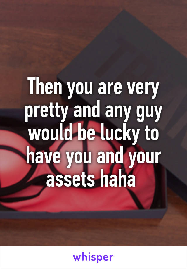 Then you are very pretty and any guy would be lucky to have you and your assets haha 