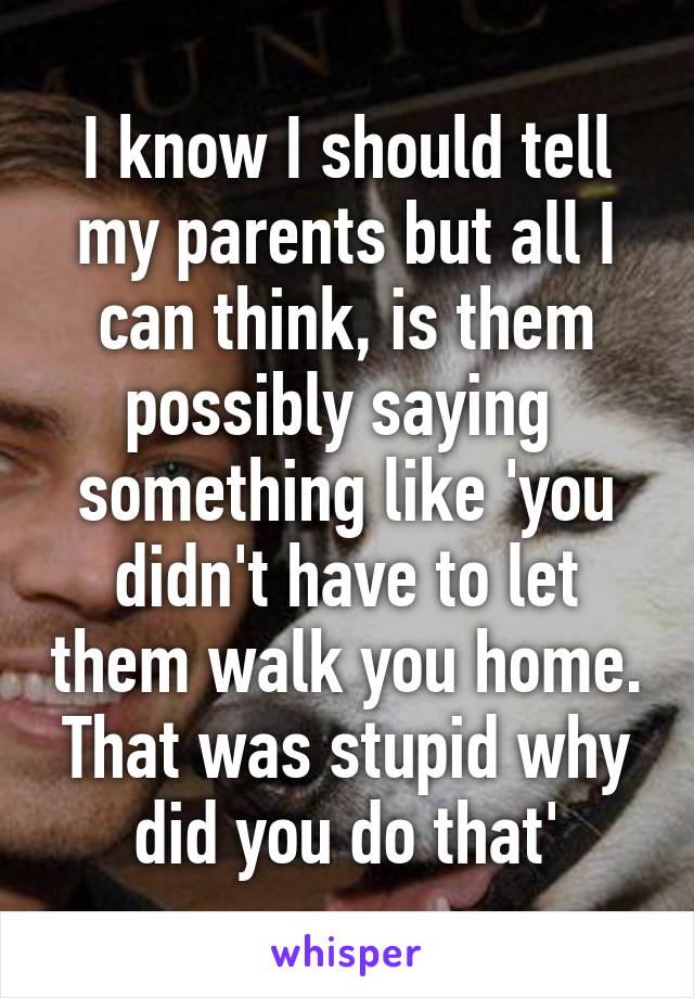 I know I should tell my parents but all I can think, is them possibly saying  something like 'you didn't have to let them walk you home. That was stupid why did you do that'