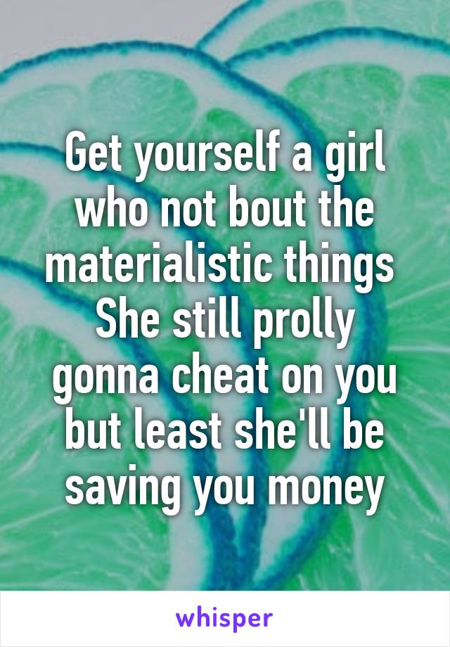 Get yourself a girl who not bout the materialistic things 
She still prolly gonna cheat on you but least she'll be saving you money