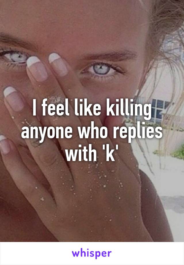 I feel like killing anyone who replies with 'k'