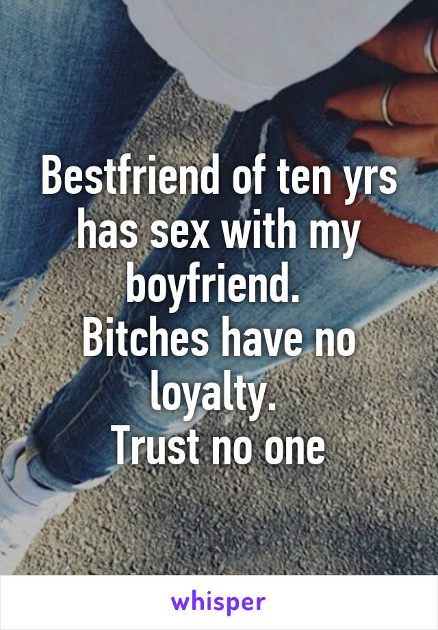 Bestfriend of ten yrs has sex with my boyfriend. 
Bitches have no loyalty. 
Trust no one