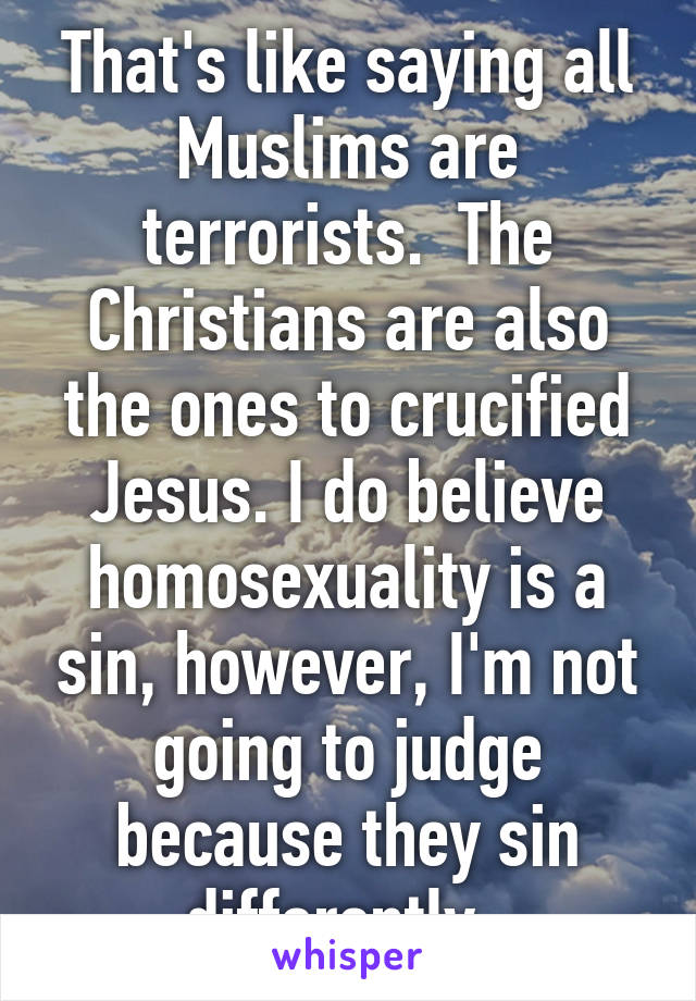 That's like saying all Muslims are terrorists.  The Christians are also the ones to crucified Jesus. I do believe homosexuality is a sin, however, I'm not going to judge because they sin differently. 