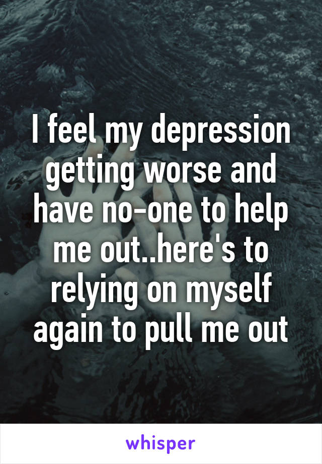 I feel my depression getting worse and have no-one to help me out..here's to relying on myself again to pull me out