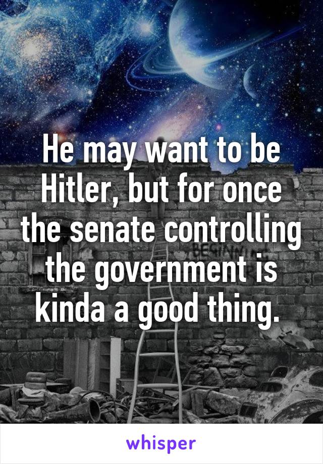 He may want to be Hitler, but for once the senate controlling the government is kinda a good thing. 