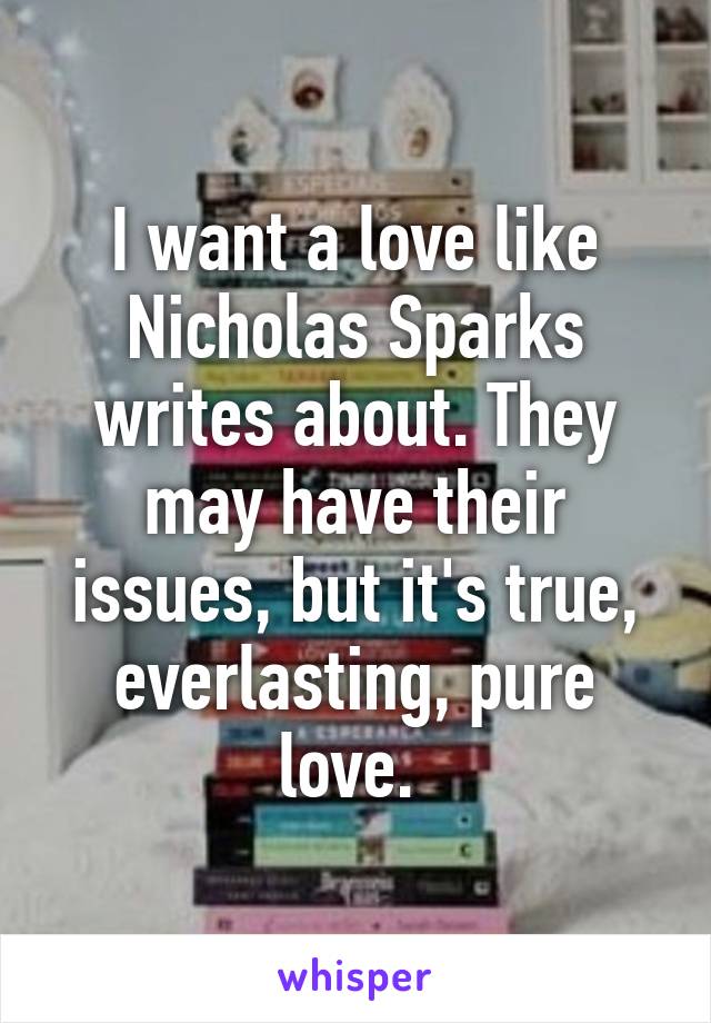 I want a love like Nicholas Sparks writes about. They may have their issues, but it's true, everlasting, pure love. 