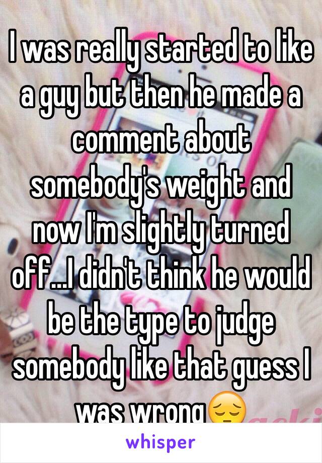 I was really started to like a guy but then he made a comment about somebody's weight and now I'm slightly turned off...I didn't think he would be the type to judge somebody like that guess I was wrong😔