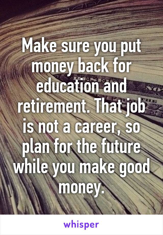 Make sure you put money back for education and retirement. That job is not a career, so plan for the future while you make good money.