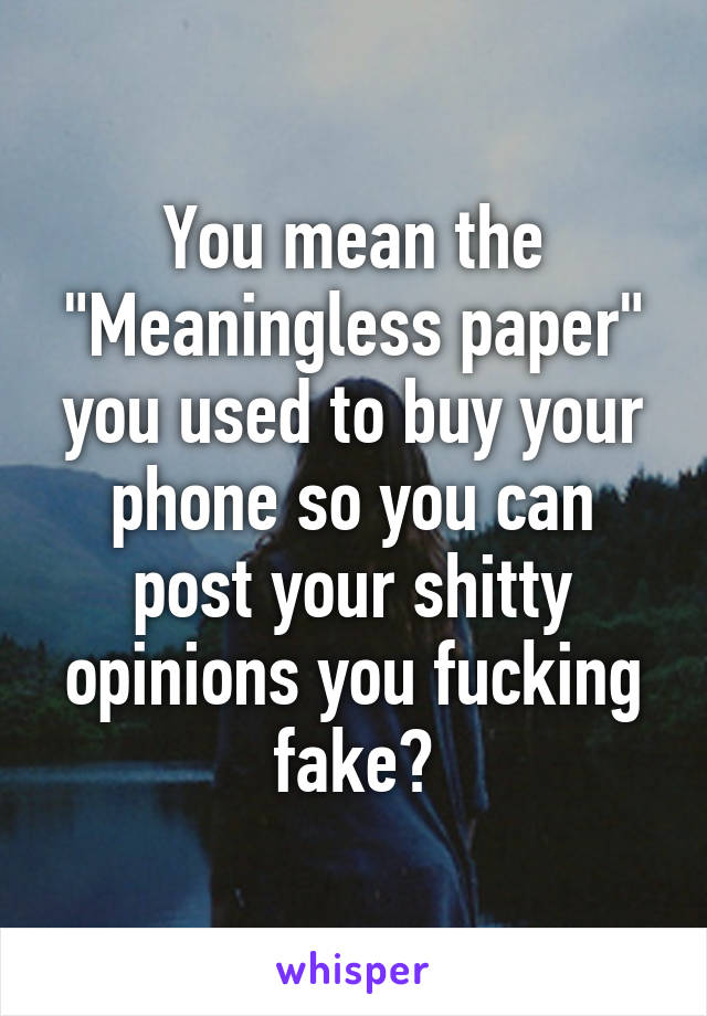 You mean the "Meaningless paper" you used to buy your phone so you can post your shitty opinions you fucking fake?