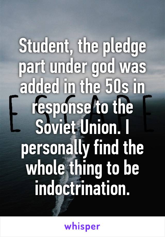 Student, the pledge part under god was added in the 50s in response to the Soviet Union. I personally find the whole thing to be indoctrination.