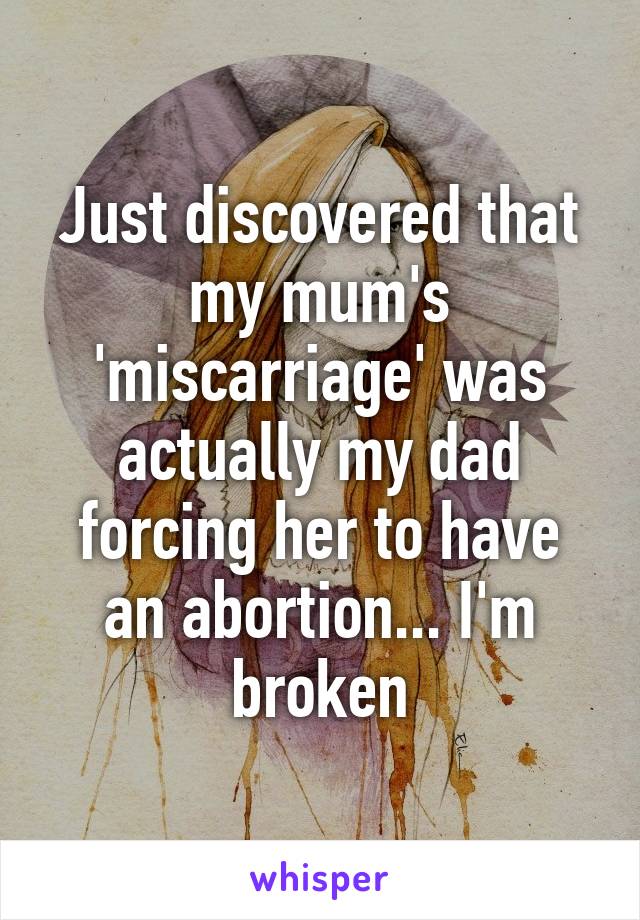 Just discovered that my mum's 'miscarriage' was actually my dad forcing her to have an abortion... I'm broken