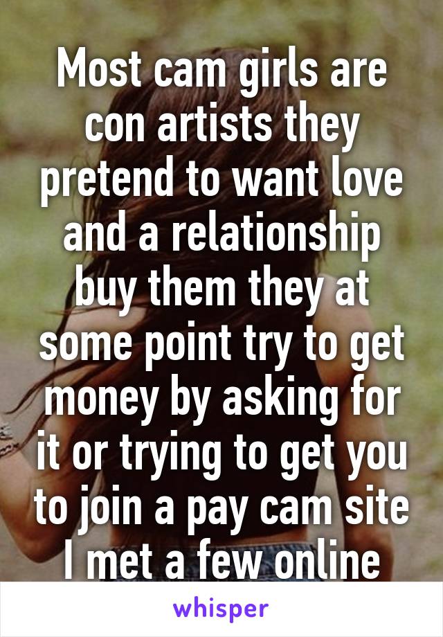 Most cam girls are con artists they pretend to want love and a relationship buy them they at some point try to get money by asking for it or trying to get you to join a pay cam site I met a few online