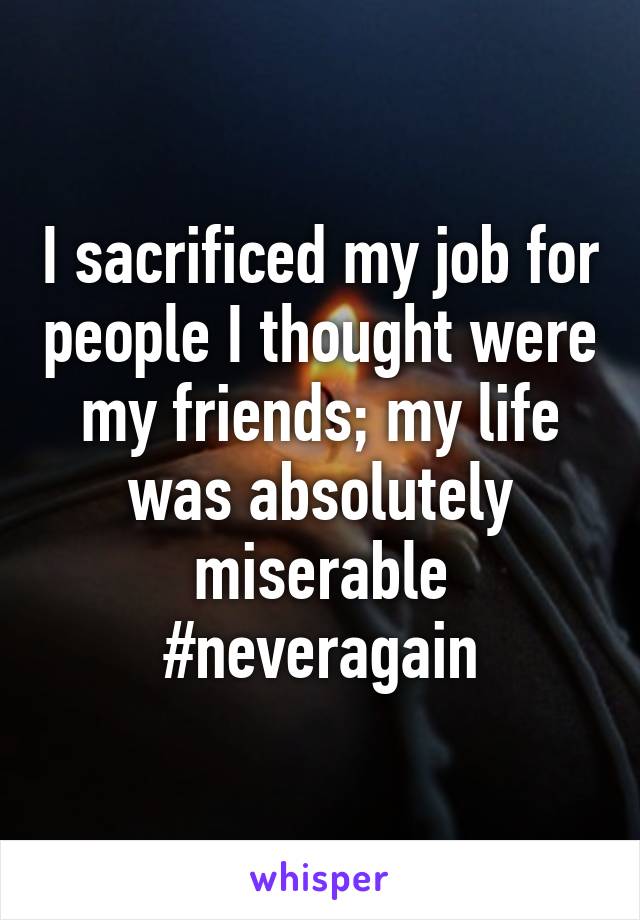 I sacrificed my job for people I thought were my friends; my life was absolutely miserable #neveragain