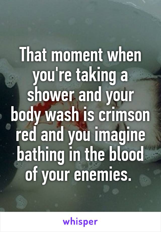 That moment when you're taking a shower and your body wash is crimson red and you imagine bathing in the blood of your enemies. 