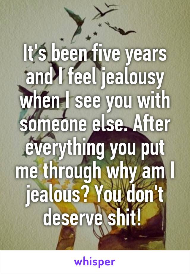 It's been five years and I feel jealousy when I see you with someone else. After everything you put me through why am I jealous? You don't deserve shit! 