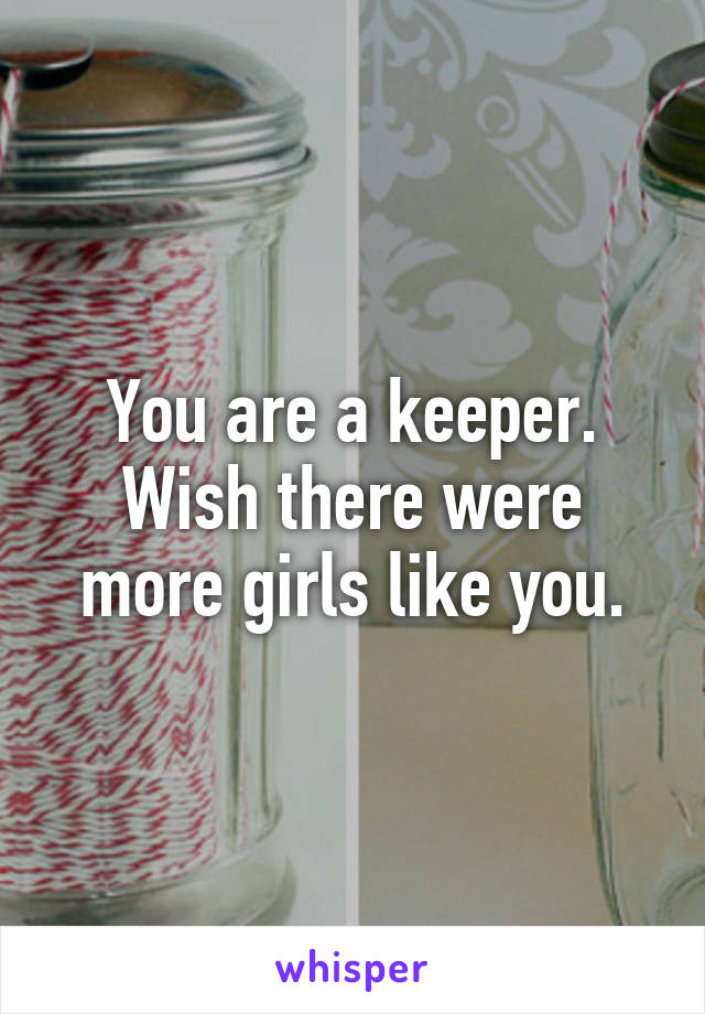 You are a keeper. Wish there were more girls like you.