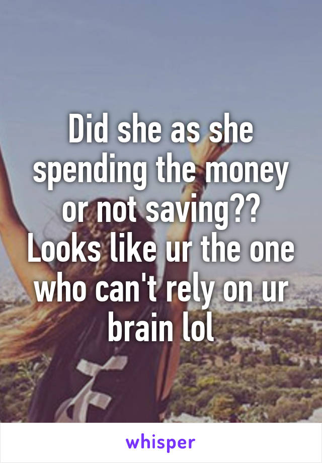 Did she as she spending the money or not saving?? Looks like ur the one who can't rely on ur brain lol