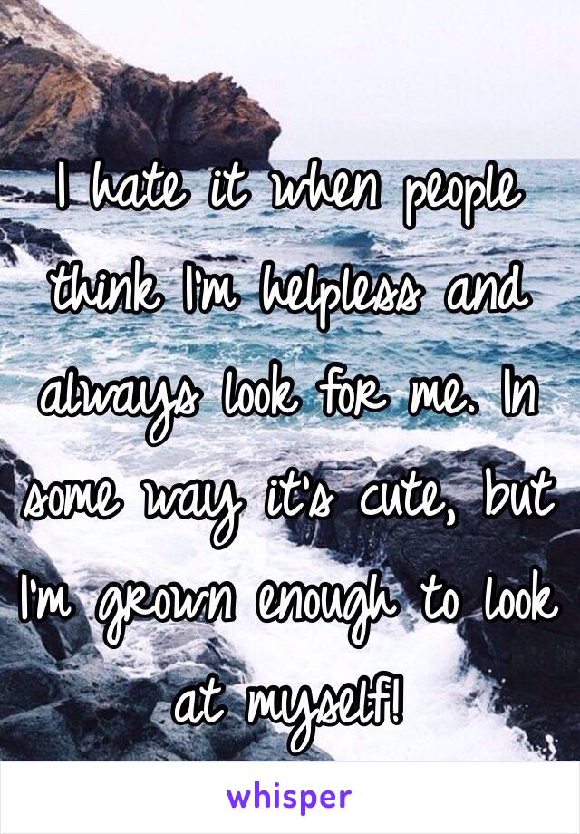 I hate it when people think I'm helpless and always look for me. In some way it's cute, but I'm grown enough to look at myself!