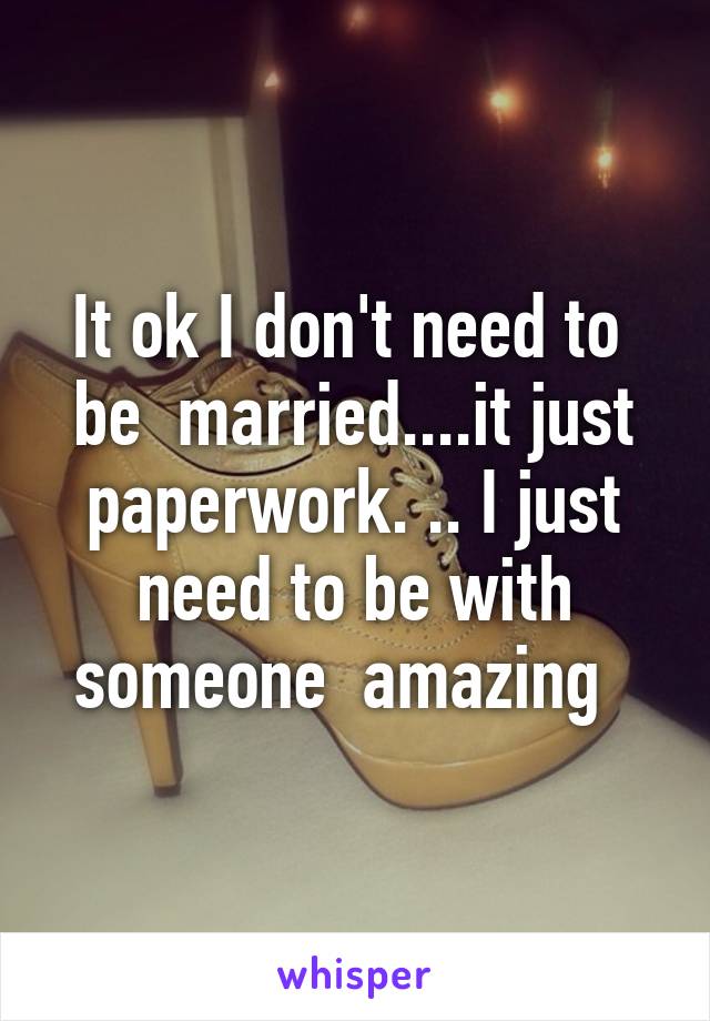 It ok I don't need to  be  married....it just paperwork. .. I just need to be with someone  amazing  