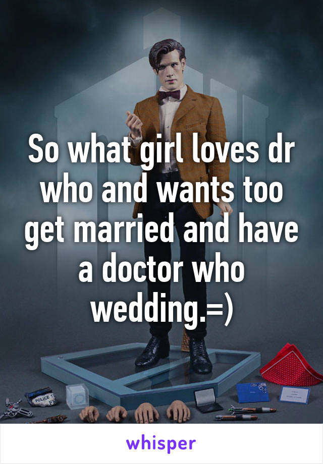 So what girl loves dr who and wants too get married and have a doctor who wedding.=)