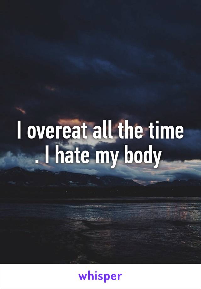 I overeat all the time . I hate my body 