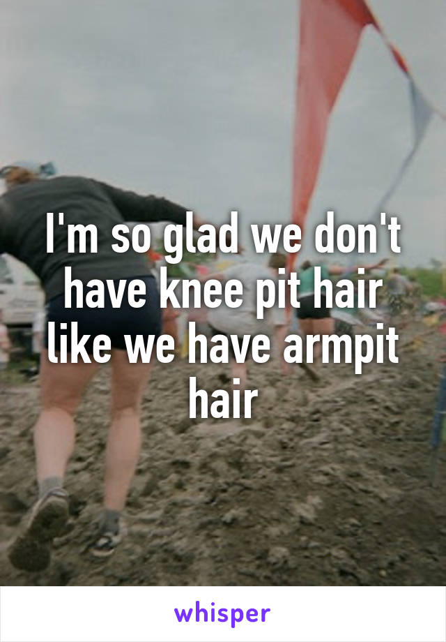 I'm so glad we don't have knee pit hair like we have armpit hair