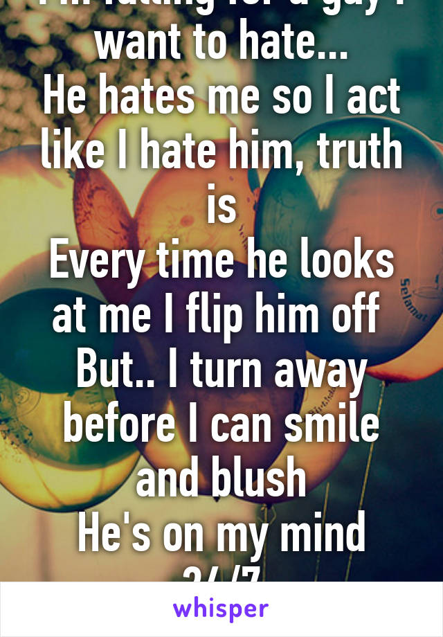 I'm falling for a guy I want to hate...
He hates me so I act like I hate him, truth is
Every time he looks at me I flip him off 
But.. I turn away before I can smile and blush
He's on my mind 24/7
