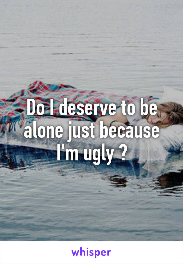 Do I deserve to be alone just because I'm ugly ?