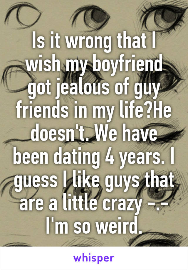 Is it wrong that I wish my boyfriend got jealous of guy friends in my life?He doesn't. We have been dating 4 years. I guess I like guys that are a little crazy -.- I'm so weird.