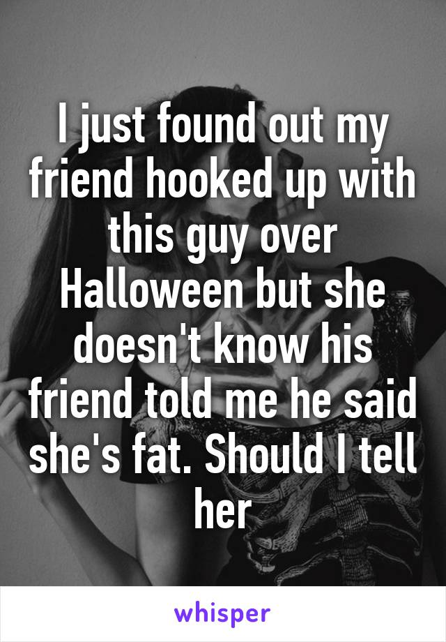 I just found out my friend hooked up with this guy over Halloween but she doesn't know his friend told me he said she's fat. Should I tell her