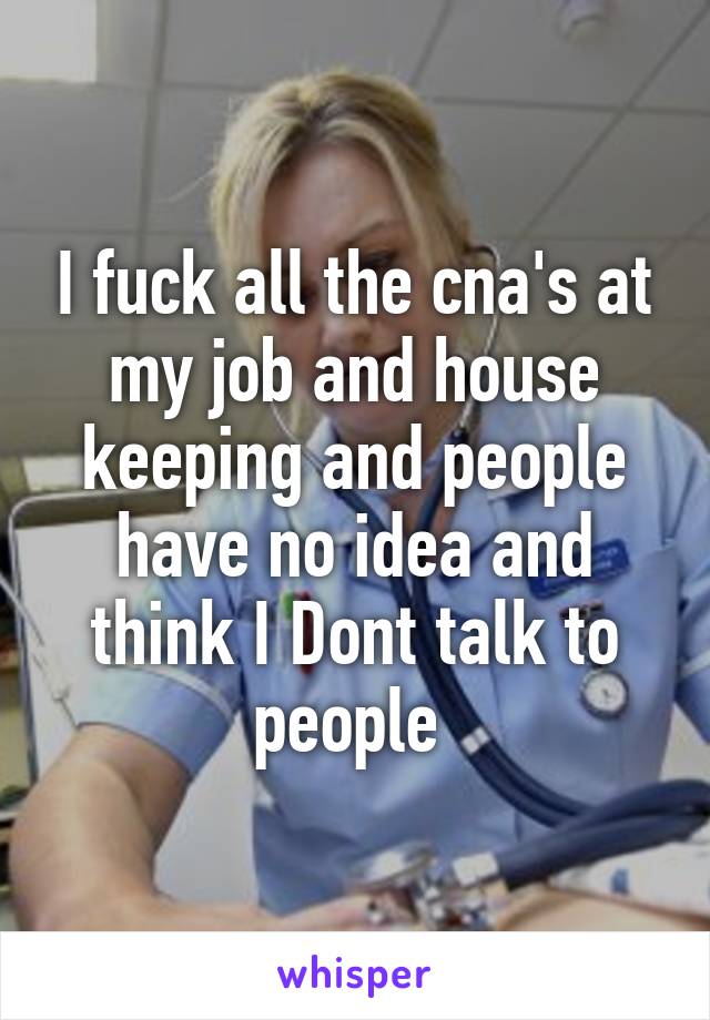 I fuck all the cna's at my job and house keeping and people have no idea and think I Dont talk to people 