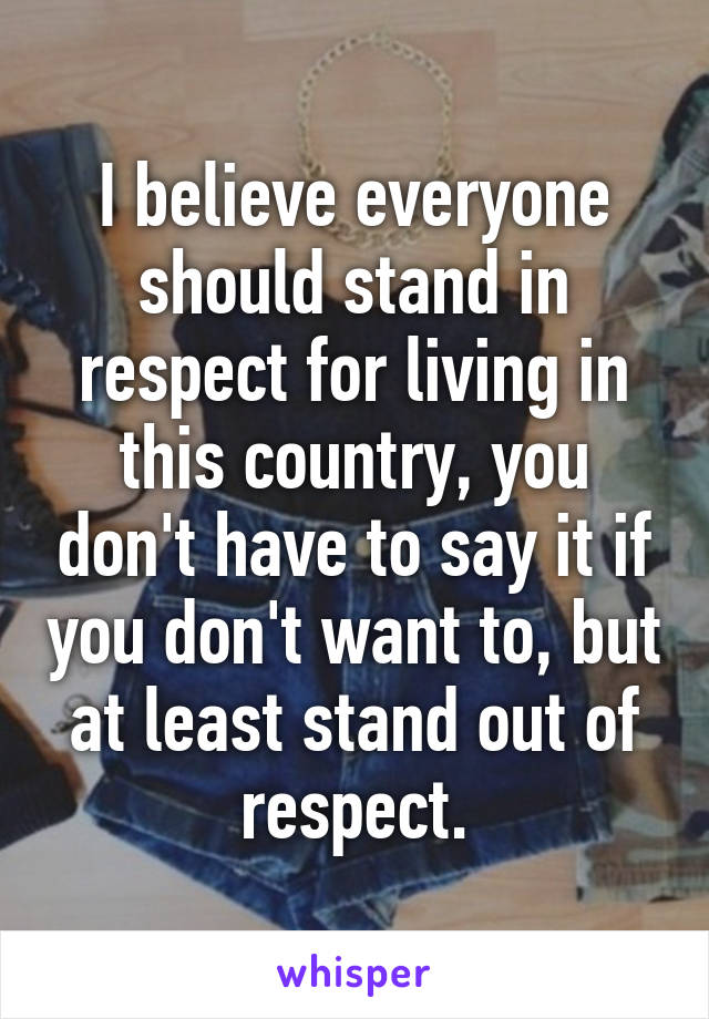 I believe everyone should stand in respect for living in this country, you don't have to say it if you don't want to, but at least stand out of respect.