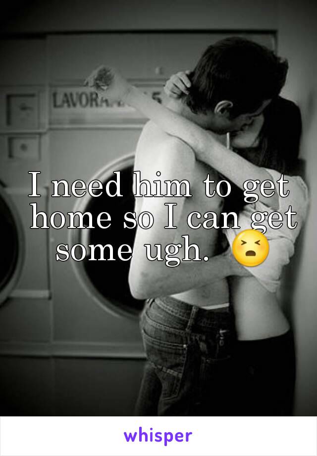 I need him to get home so I can get some ugh.  😣