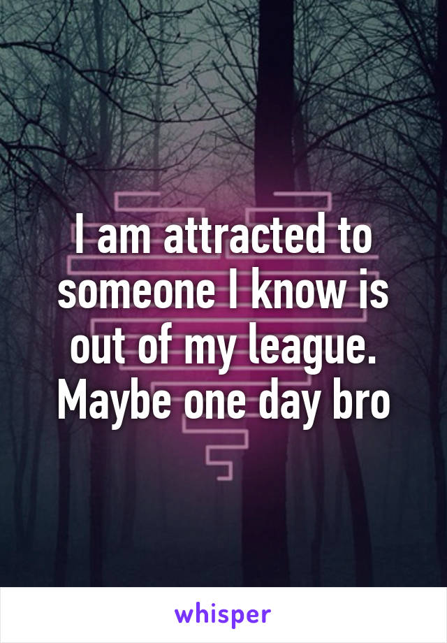 I am attracted to someone I know is out of my league.
Maybe one day bro