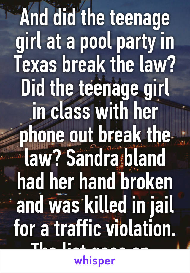 And did the teenage girl at a pool party in Texas break the law? Did the teenage girl in class with her phone out break the law? Sandra bland had her hand broken and was killed in jail for a traffic violation. The list goes on. 