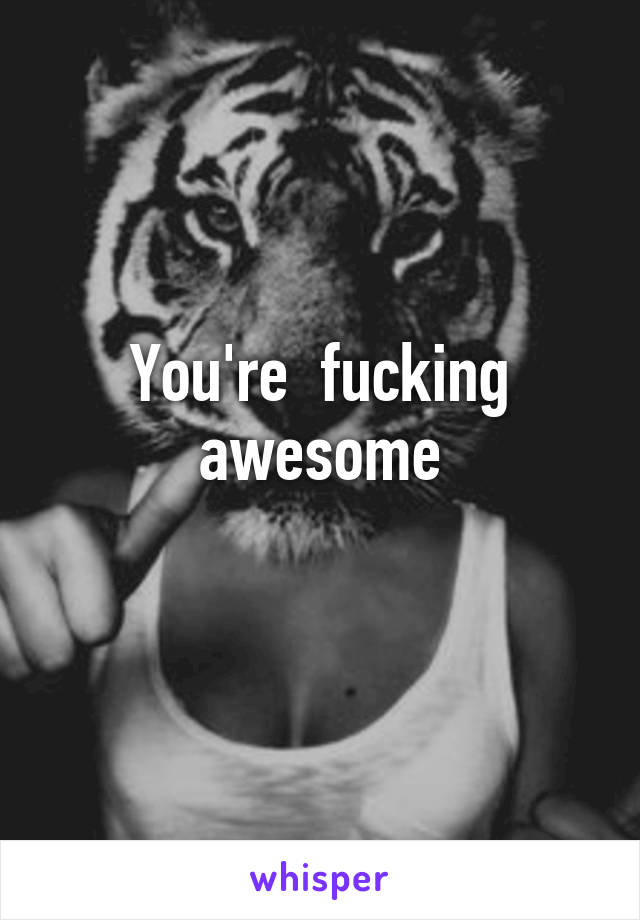 You're  fucking awesome
