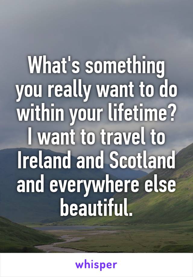 What's something you really want to do within your lifetime? I want to travel to Ireland and Scotland and everywhere else beautiful.