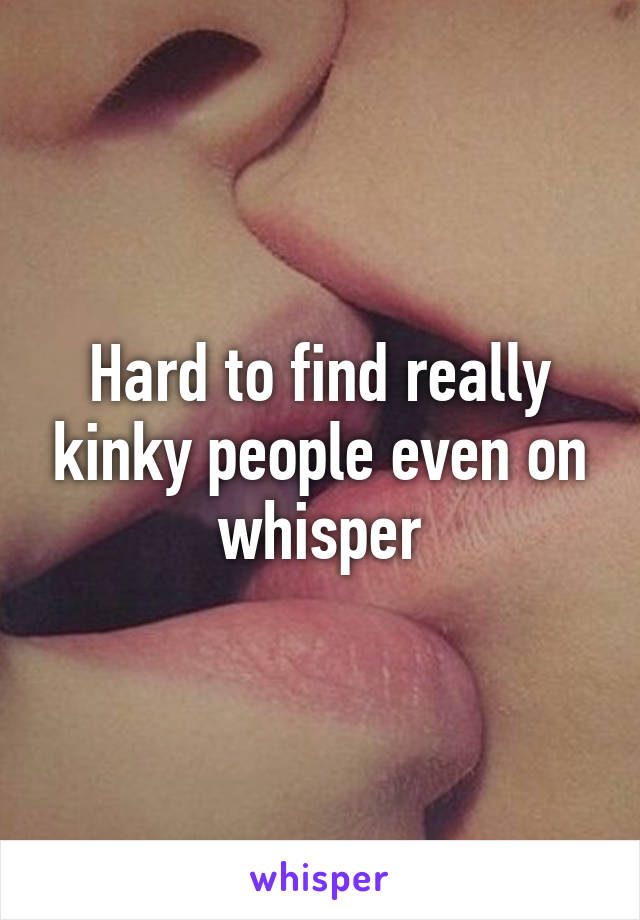 Hard to find really kinky people even on whisper