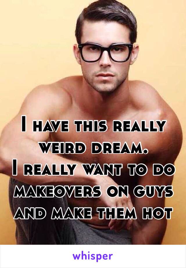 I have this really weird dream.
I really want to do makeovers on guys and make them hot 