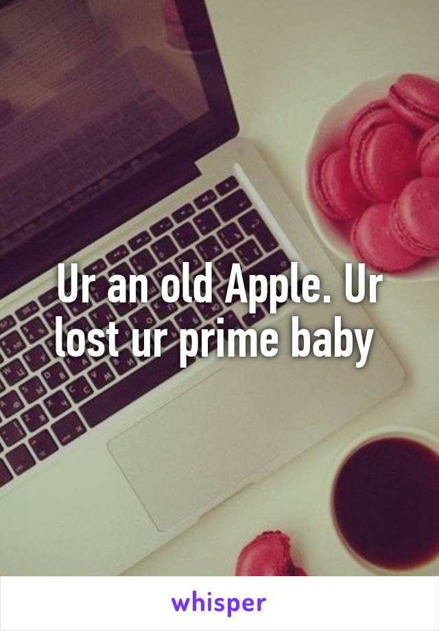 Ur an old Apple. Ur lost ur prime baby 