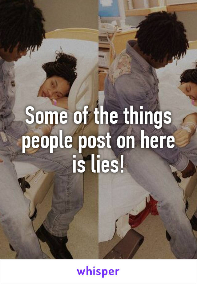 Some of the things people post on here is lies!