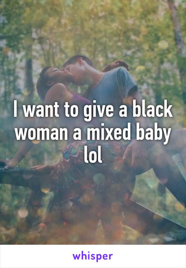 I want to give a black woman a mixed baby lol