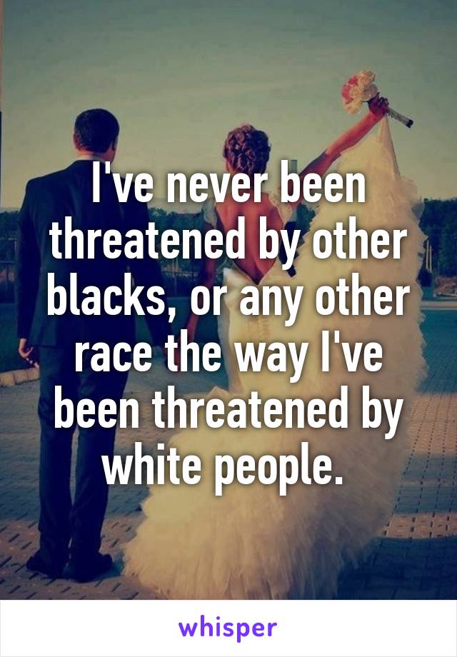 I've never been threatened by other blacks, or any other race the way I've been threatened by white people. 