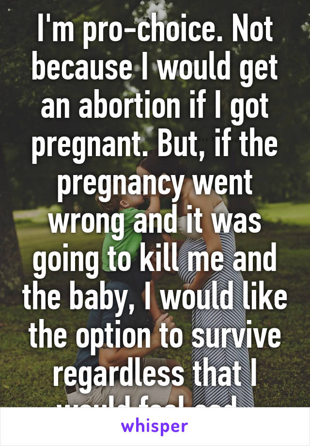 I'm pro-choice. Not because I would get an abortion if I got pregnant. But, if the pregnancy went wrong and it was going to kill me and the baby, I would like the option to survive regardless that I would feel sad. 