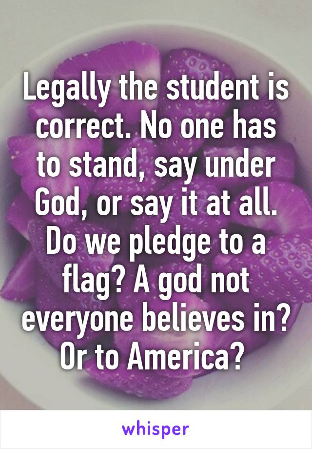 Legally the student is correct. No one has to stand, say under God, or say it at all. Do we pledge to a flag? A god not everyone believes in? Or to America? 