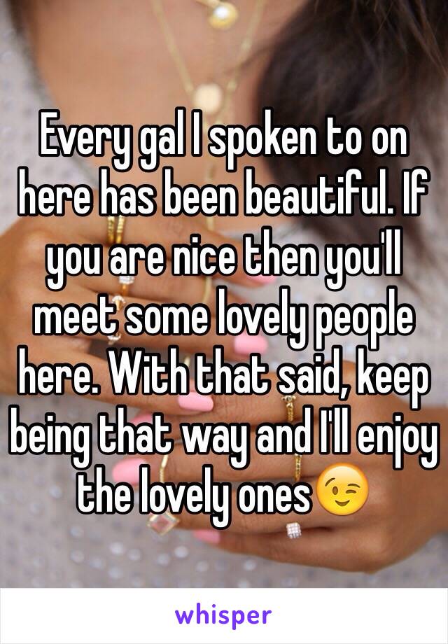 Every gal I spoken to on here has been beautiful. If you are nice then you'll meet some lovely people here. With that said, keep being that way and I'll enjoy the lovely ones😉