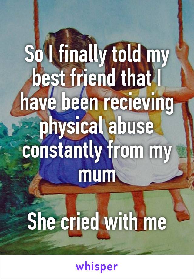 So I finally told my best friend that I have been recieving physical abuse constantly from my mum

She cried with me