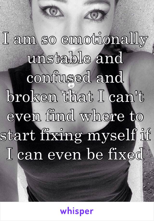 I am so emotionally unstable and confused and broken that I can't even find where to start fixing myself if I can even be fixed 