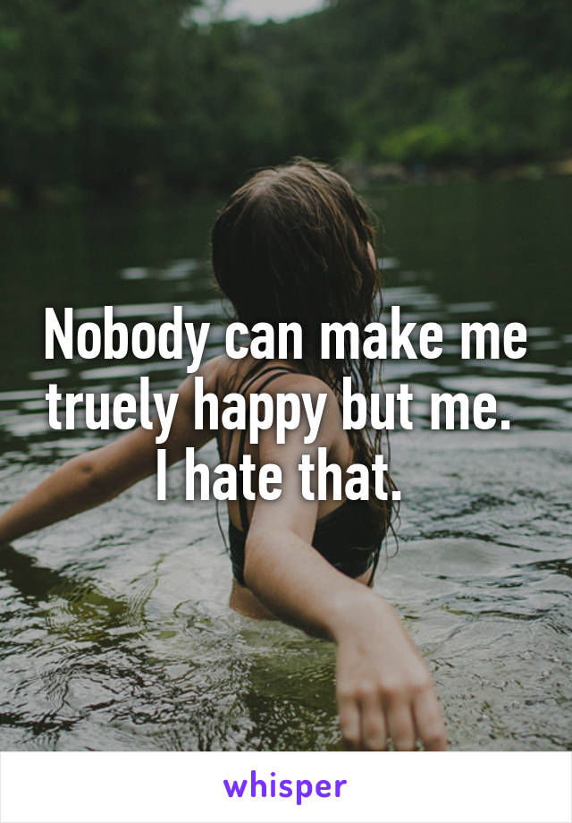 Nobody can make me truely happy but me. 
I hate that. 