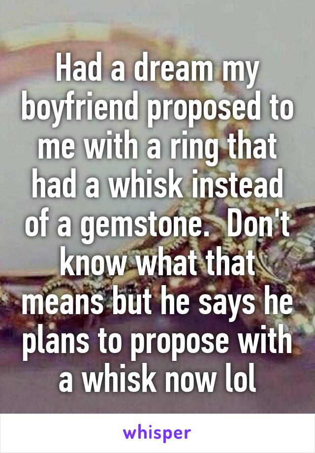 Had a dream my boyfriend proposed to me with a ring that had a whisk instead of a gemstone.  Don't know what that means but he says he plans to propose with a whisk now lol